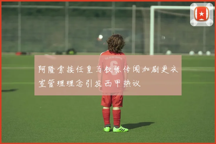 阿隆索接任皇马教练传闻加剧更衣室管理理念引发西甲热议