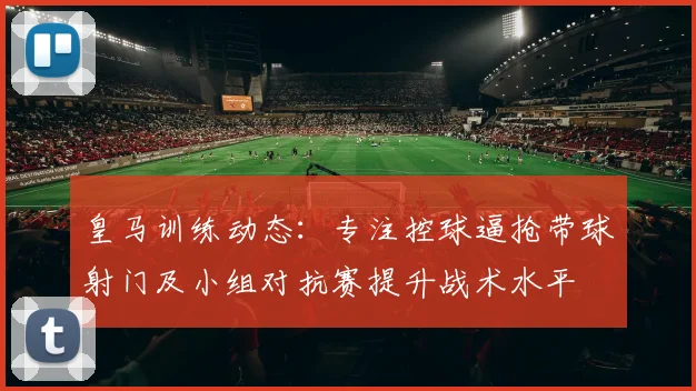 皇马训练动态：专注控球逼抢带球射门及小组对抗赛提升战术水平