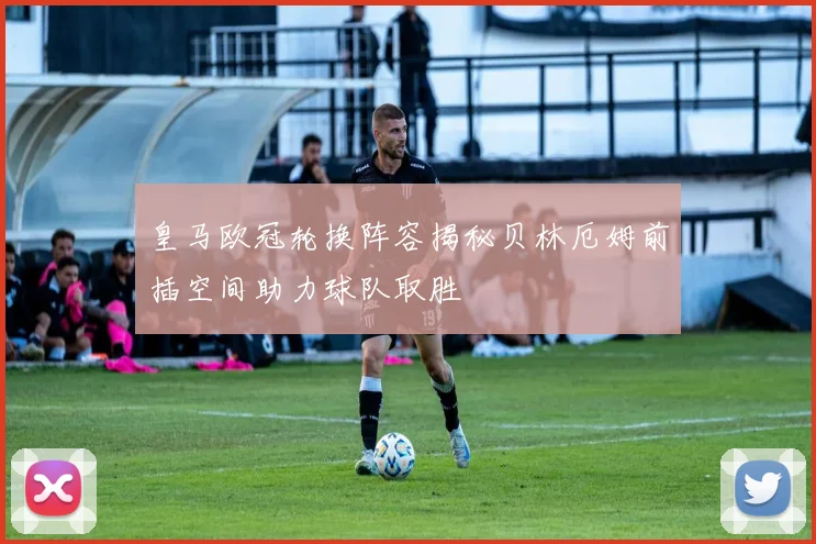 皇马欧冠轮换阵容揭秘贝林厄姆前插空间助力球队取胜