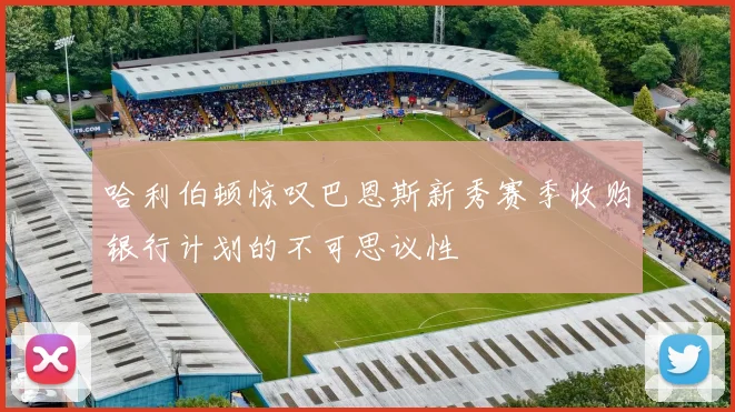 哈利伯顿惊叹巴恩斯新秀赛季收购银行计划的不可思议性