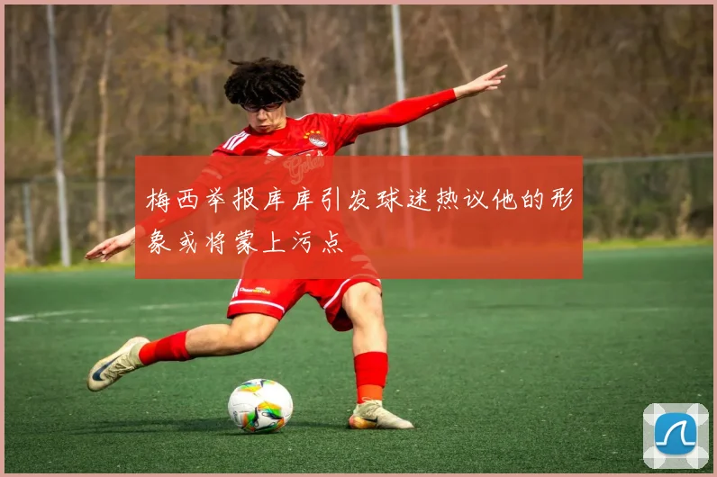 梅西举报库库引发球迷热议他的形象或将蒙上污点
