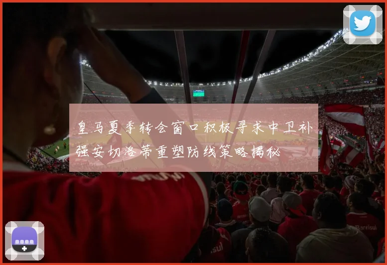皇马夏季转会窗口积极寻求中卫补强安切洛蒂重塑防线策略揭秘